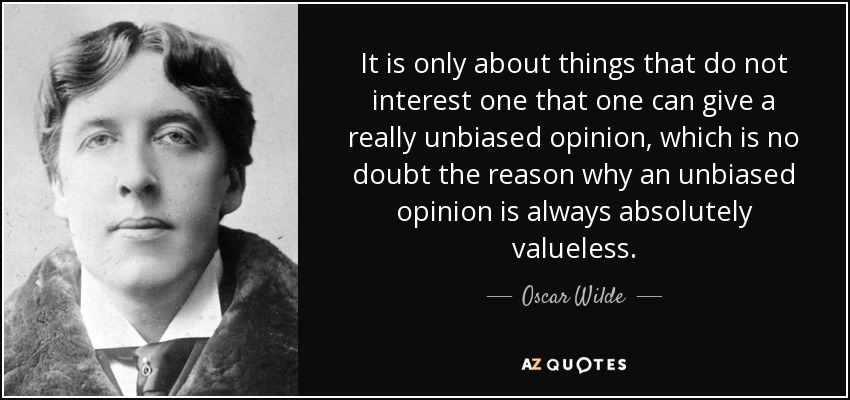 It is only about things that do not interest one that one can give a really unbiased opinion, which is no doubt the reason why an unbiased opinion is always absolutely valueless. - Oscar Wilde
