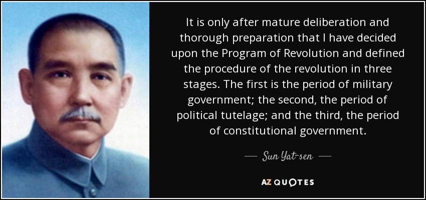 It is only after mature deliberation and thorough preparation that I have decided upon the Program of Revolution and defined the procedure of the revolution in three stages. The first is the period of military government; the second, the period of political tutelage; and the third, the period of constitutional government. - Sun Yat-sen