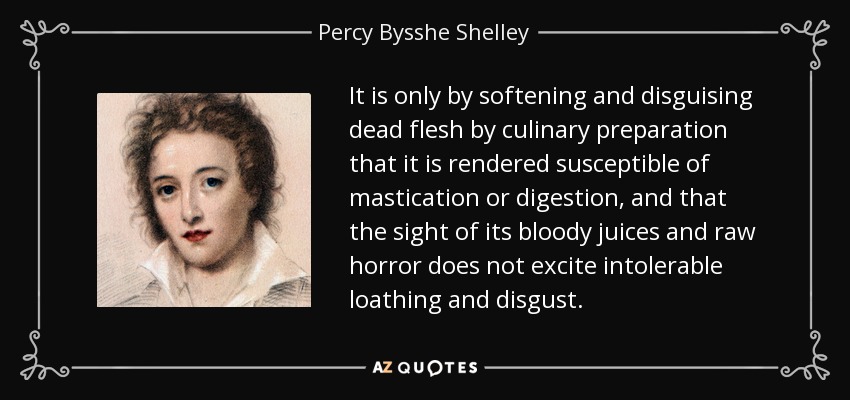 It is only by softening and disguising dead flesh by culinary preparation that it is rendered susceptible of mastication or digestion, and that the sight of its bloody juices and raw horror does not excite intolerable loathing and disgust. - Percy Bysshe Shelley