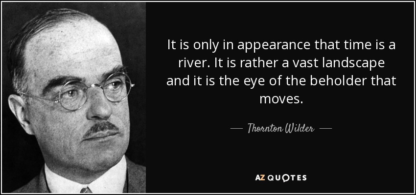 It is only in appearance that time is a river. It is rather a vast landscape and it is the eye of the beholder that moves. - Thornton Wilder