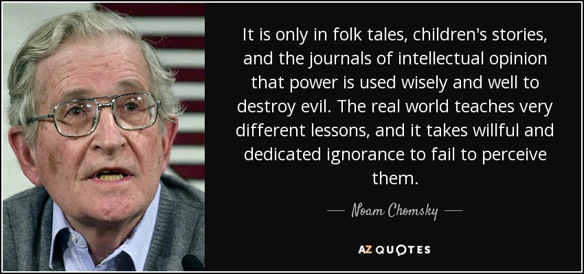 It is only in folk tales, children's stories, and the journals of intellectual opinion that power is used wisely and well to destroy evil. The real world teaches very different lessons, and it takes willful and dedicated ignorance to fail to perceive them. - Noam Chomsky