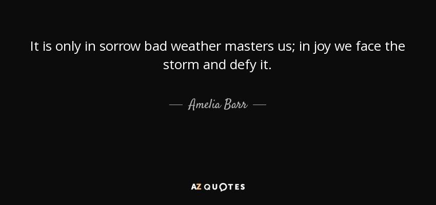 It is only in sorrow bad weather masters us; in joy we face the storm and defy it. - Amelia Barr
