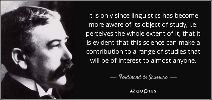 It is only since linguistics has become more aware of its object of study, i.e. perceives the whole extent of it, that it is evident that this science can make a contribution to a range of studies that will be of interest to almost anyone. - Ferdinand de Saussure