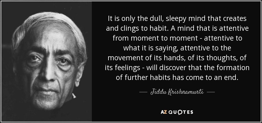It is only the dull, sleepy mind that creates and clings to habit. A mind that is attentive from moment to moment - attentive to what it is saying, attentive to the movement of its hands, of its thoughts, of its feelings - will discover that the formation of further habits has come to an end. - Jiddu Krishnamurti