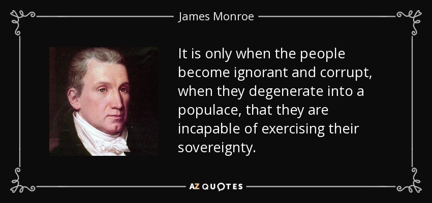 It is only when the people become ignorant and corrupt, when they degenerate into a populace, that they are incapable of exercising their sovereignty. - James Monroe