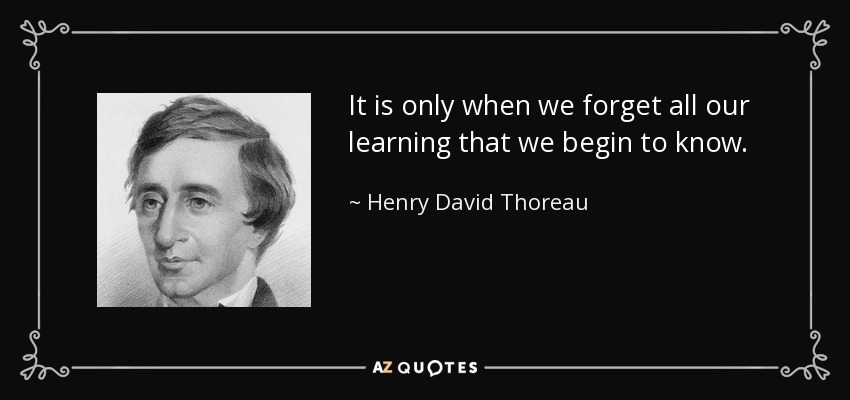 It is only when we forget all our learning that we begin to know. - Henry David Thoreau
