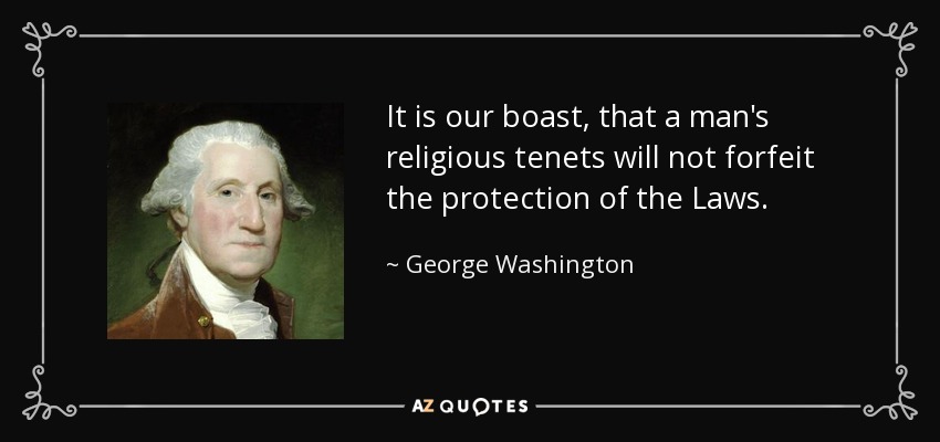 It is our boast, that a man's religious tenets will not forfeit the protection of the Laws. - George Washington