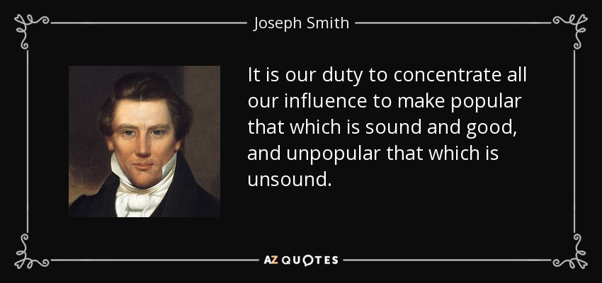 It is our duty to concentrate all our influence to make popular that which is sound and good, and unpopular that which is unsound. - Joseph Smith, Jr.