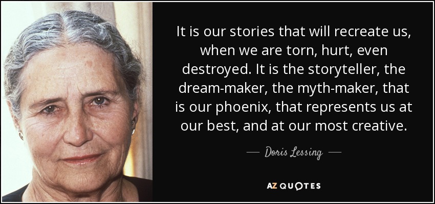 It is our stories that will recreate us, when we are torn, hurt, even destroyed. It is the storyteller, the dream-maker, the myth-maker, that is our phoenix, that represents us at our best, and at our most creative. - Doris Lessing