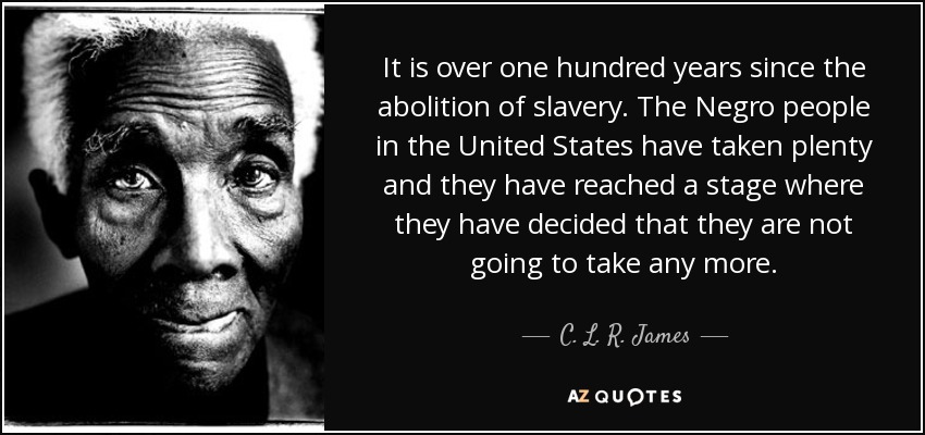It is over one hundred years since the abolition of slavery. The Negro people in the United States have taken plenty and they have reached a stage where they have decided that they are not going to take any more. - C. L. R. James