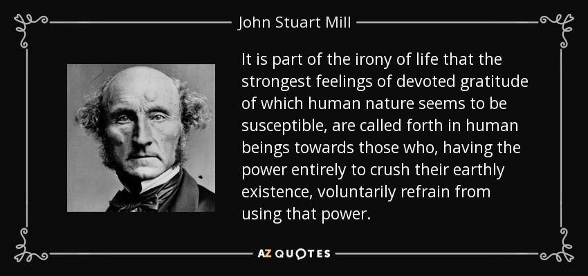 It is part of the irony of life that the strongest feelings of devoted gratitude of which human nature seems to be susceptible, are called forth in human beings towards those who, having the power entirely to crush their earthly existence, voluntarily refrain from using that power. - John Stuart Mill