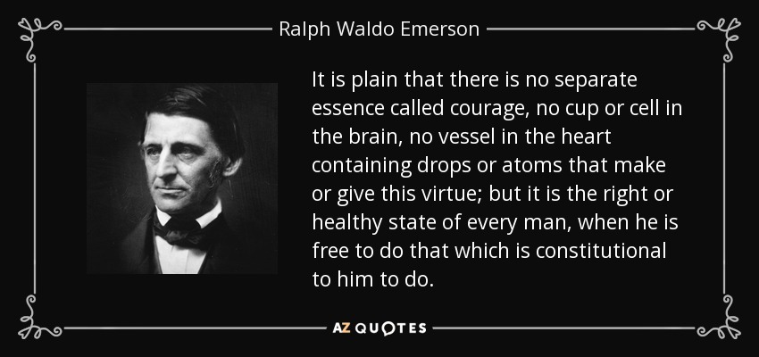 It is plain that there is no separate essence called courage, no cup or cell in the brain, no vessel in the heart containing drops or atoms that make or give this virtue; but it is the right or healthy state of every man, when he is free to do that which is constitutional to him to do. - Ralph Waldo Emerson