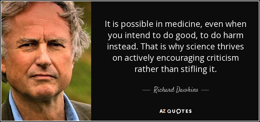 It is possible in medicine, even when you intend to do good, to do harm instead. That is why science thrives on actively encouraging criticism rather than stifling it. - Richard Dawkins
