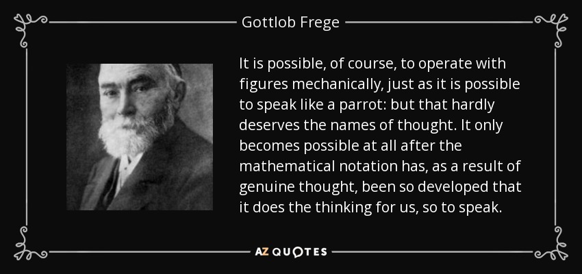 It is possible, of course, to operate with figures mechanically, just as it is possible to speak like a parrot: but that hardly deserves the names of thought. It only becomes possible at all after the mathematical notation has, as a result of genuine thought, been so developed that it does the thinking for us, so to speak. - Gottlob Frege