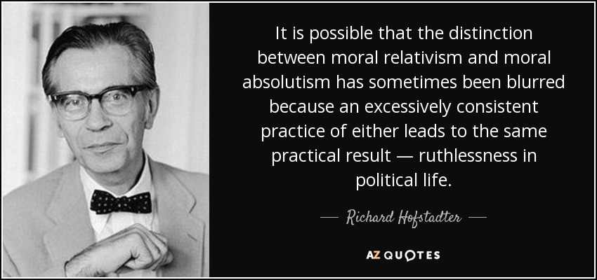 It is possible that the distinction between moral relativism and moral absolutism has sometimes been blurred because an excessively consistent practice of either leads to the same practical result — ruthlessness in political life. - Richard Hofstadter