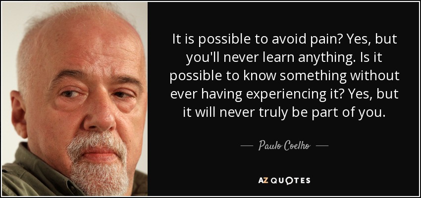It is possible to avoid pain? Yes, but you'll never learn anything. Is it possible to know something without ever having experiencing it? Yes, but it will never truly be part of you. - Paulo Coelho