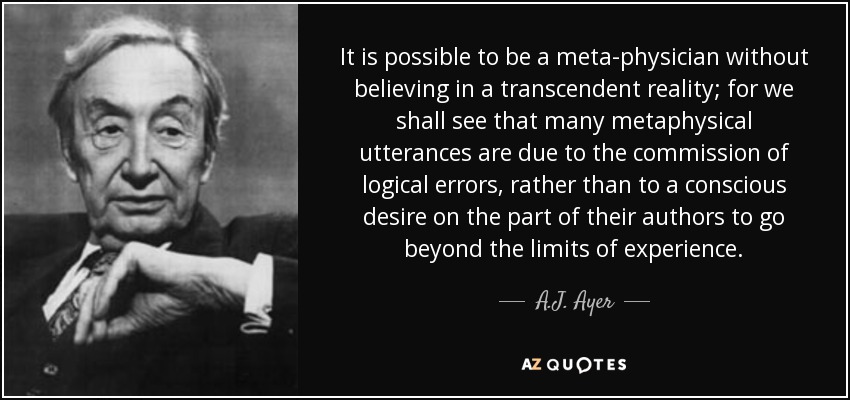It is possible to be a meta-physician without believing in a transcendent reality; for we shall see that many metaphysical utterances are due to the commission of logical errors, rather than to a conscious desire on the part of their authors to go beyond the limits of experience. - A.J. Ayer