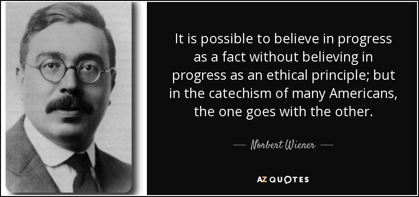 It is possible to believe in progress as a fact without believing in progress as an ethical principle; but in the catechism of many Americans, the one goes with the other. - Norbert Wiener