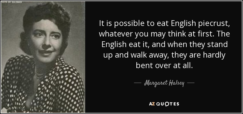 It is possible to eat English piecrust, whatever you may think at first. The English eat it, and when they stand up and walk away, they are hardly bent over at all. - Margaret Halsey