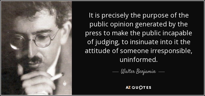 It is precisely the purpose of the public opinion generated by the press to make the public incapable of judging, to insinuate into it the attitude of someone irresponsible, uninformed. - Walter Benjamin