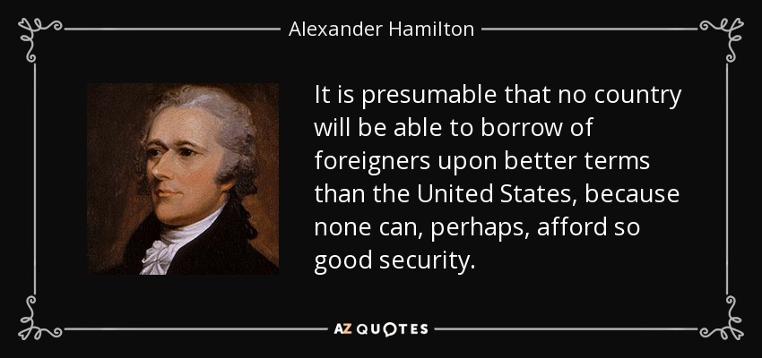It is presumable that no country will be able to borrow of foreigners upon better terms than the United States, because none can, perhaps, afford so good security. - Alexander Hamilton