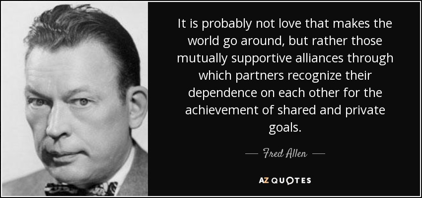 It is probably not love that makes the world go around, but rather those mutually supportive alliances through which partners recognize their dependence on each other for the achievement of shared and private goals. - Fred Allen
