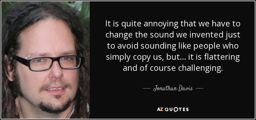 It is quite annoying that we have to change the sound we invented just to avoid sounding like people who simply copy us, but... it is flattering and of course challenging. - Jonathan Davis