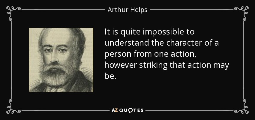 It is quite impossible to understand the character of a person from one action, however striking that action may be. - Arthur Helps
