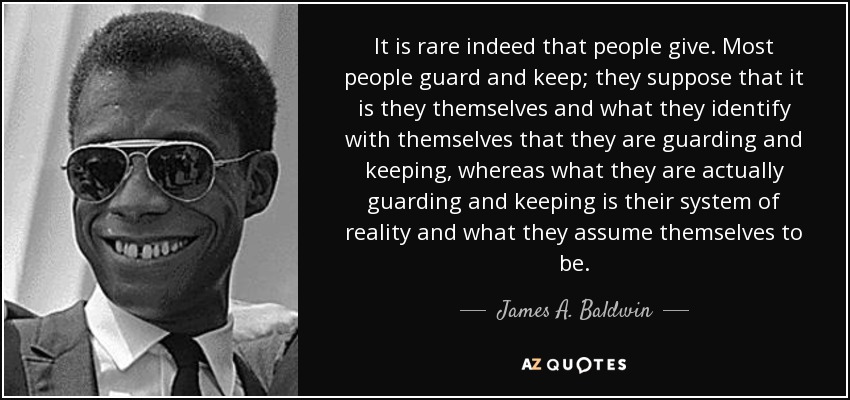 It is rare indeed that people give. Most people guard and keep; they suppose that it is they themselves and what they identify with themselves that they are guarding and keeping, whereas what they are actually guarding and keeping is their system of reality and what they assume themselves to be. - James A. Baldwin