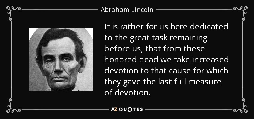 It is rather for us here dedicated to the great task remaining before us, that from these honored dead we take increased devotion to that cause for which they gave the last full measure of devotion. - Abraham Lincoln