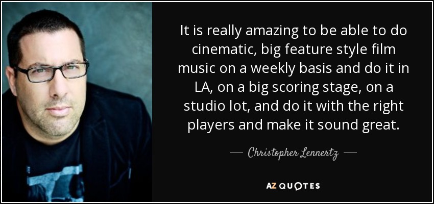 It is really amazing to be able to do cinematic, big feature style film music on a weekly basis and do it in LA, on a big scoring stage, on a studio lot, and do it with the right players and make it sound great. - Christopher Lennertz