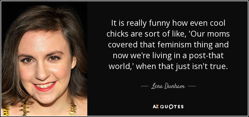 It is really funny how even cool chicks are sort of like, 'Our moms covered that feminism thing and now we're living in a post-that world,' when that just isn't true. - Lena Dunham