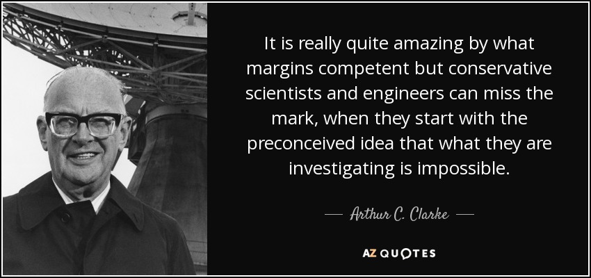 It is really quite amazing by what margins competent but conservative scientists and engineers can miss the mark, when they start with the preconceived idea that what they are investigating is impossible. - Arthur C. Clarke