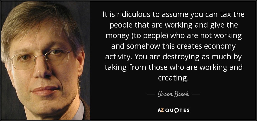 It is ridiculous to assume you can tax the people that are working and give the money (to people) who are not working and somehow this creates economy activity. You are destroying as much by taking from those who are working and creating. - Yaron Brook