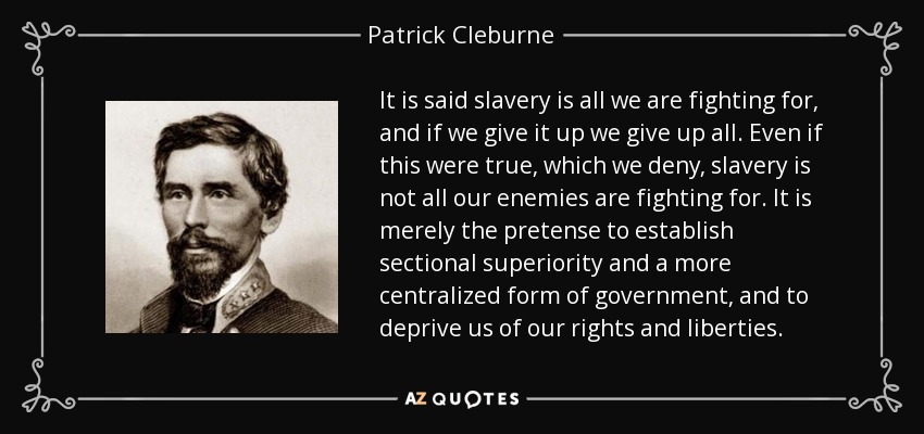 It is said slavery is all we are fighting for, and if we give it up we give up all. Even if this were true, which we deny, slavery is not all our enemies are fighting for. It is merely the pretense to establish sectional superiority and a more centralized form of government, and to deprive us of our rights and liberties. - Patrick Cleburne