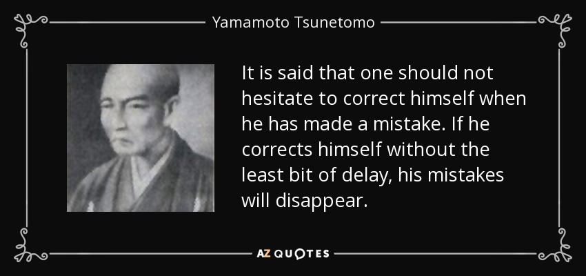 It is said that one should not hesitate to correct himself when he has made a mistake. If he corrects himself without the least bit of delay, his mistakes will disappear. - Yamamoto Tsunetomo