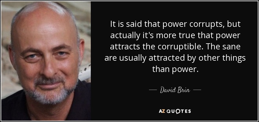 It is said that power corrupts, but actually it's more true that power attracts the corruptible. The sane are usually attracted by other things than power. - David Brin