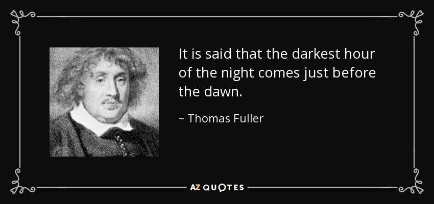 It is said that the darkest hour of the night comes just before the dawn. - Thomas Fuller