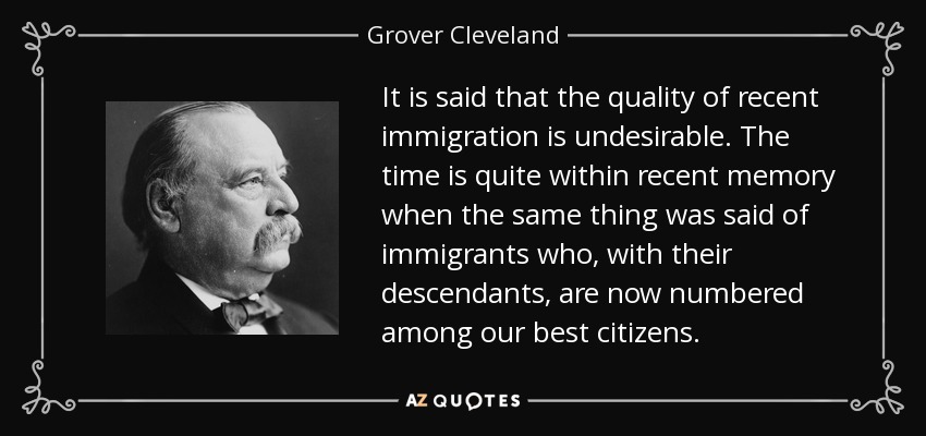 It is said that the quality of recent immigration is undesirable. The time is quite within recent memory when the same thing was said of immigrants who, with their descendants, are now numbered among our best citizens. - Grover Cleveland