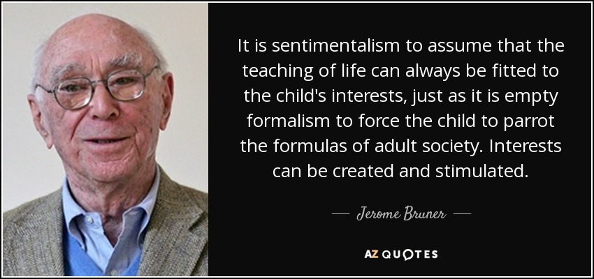 It is sentimentalism to assume that the teaching of life can always be fitted to the child's interests, just as it is empty formalism to force the child to parrot the formulas of adult society. Interests can be created and stimulated. - Jerome Bruner