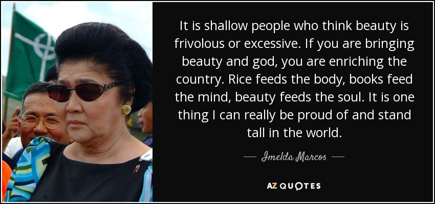 It is shallow people who think beauty is frivolous or excessive. If you are bringing beauty and god, you are enriching the country. Rice feeds the body, books feed the mind, beauty feeds the soul. It is one thing I can really be proud of and stand tall in the world. - Imelda Marcos