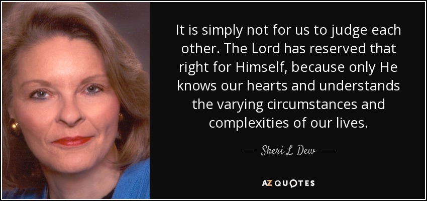 It is simply not for us to judge each other. The Lord has reserved that right for Himself, because only He knows our hearts and understands the varying circumstances and complexities of our lives. - Sheri L. Dew