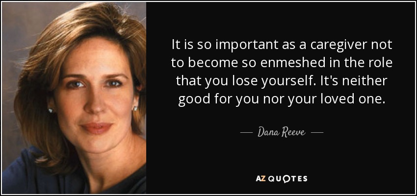 It is so important as a caregiver not to become so enmeshed in the role that you lose yourself. It's neither good for you nor your loved one. - Dana Reeve
