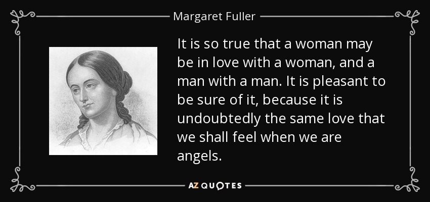 It is so true that a woman may be in love with a woman, and a man with a man. It is pleasant to be sure of it, because it is undoubtedly the same love that we shall feel when we are angels. - Margaret Fuller