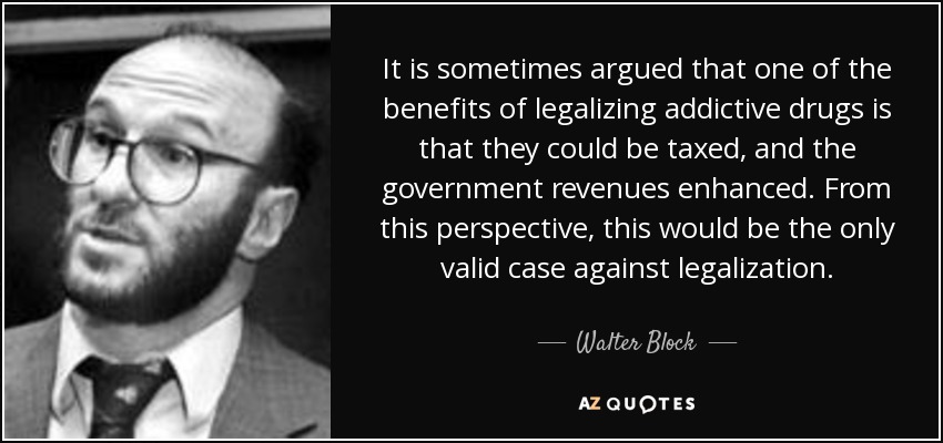 It is sometimes argued that one of the benefits of legalizing addictive drugs is that they could be taxed, and the government revenues enhanced. From this perspective, this would be the only valid case against legalization. - Walter Block