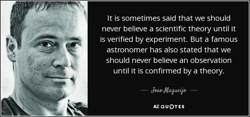 It is sometimes said that we should never believe a scientific theory until it is verified by experiment. But a famous astronomer has also stated that we should never believe an observation until it is confirmed by a theory. - Joao Magueijo