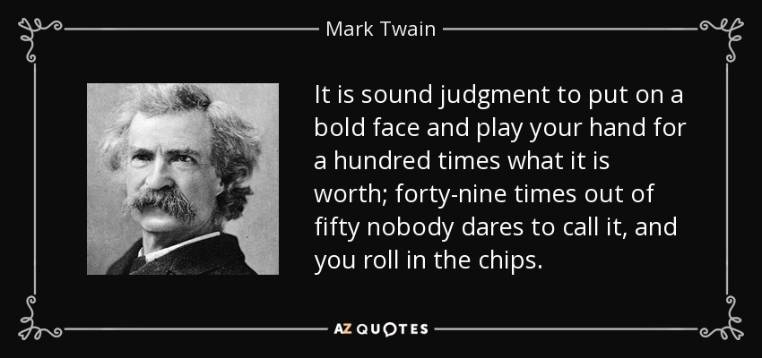 It is sound judgment to put on a bold face and play your hand for a hundred times what it is worth; forty-nine times out of fifty nobody dares to call it, and you roll in the chips. - Mark Twain