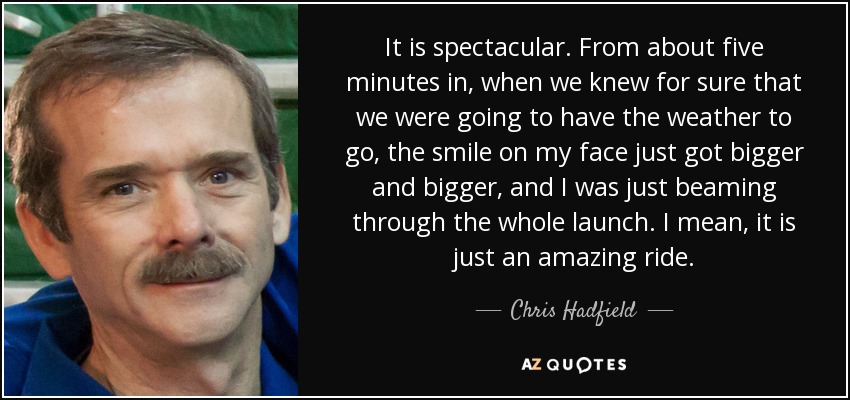 It is spectacular. From about five minutes in, when we knew for sure that we were going to have the weather to go, the smile on my face just got bigger and bigger, and I was just beaming through the whole launch. I mean, it is just an amazing ride. - Chris Hadfield