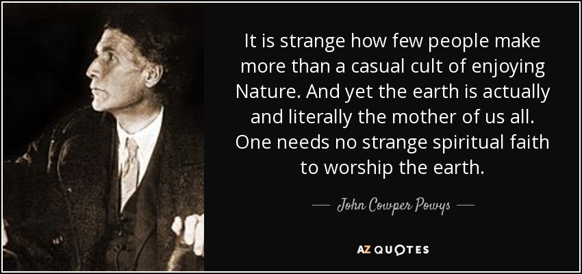 It is strange how few people make more than a casual cult of enjoying Nature. And yet the earth is actually and literally the mother of us all. One needs no strange spiritual faith to worship the earth. - John Cowper Powys