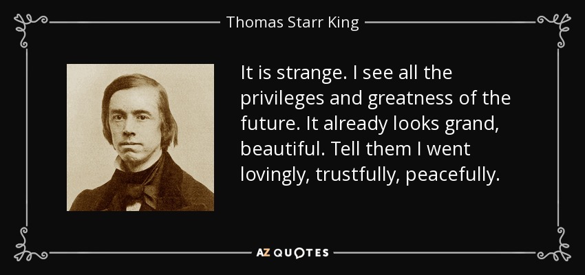 It is strange. I see all the privileges and greatness of the future. It already looks grand, beautiful. Tell them I went lovingly, trustfully, peacefully. - Thomas Starr King